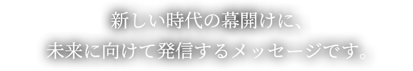 新しい時代の幕開けに、未来に向けて発信するメッセージです。