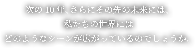 次の10年、さらにその先の未来には、私たちの世界にはどのようなシーンが広がっているのでしょうか。