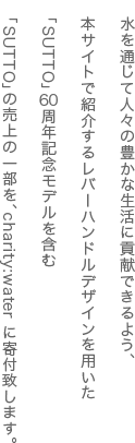 水を通じて人々の豊かな生活に貢献できるよう、本サイトで紹介するレバーハンドルデザインを用いた「SUTTO」60周年記念モデルを含む「SUTTO」の売上の一部を、charity:water に寄付致します。