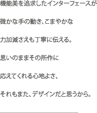 機能美を追求したインターフェースが微かな手の動き、こまやかな力加減さえも丁寧に伝える。思いのままその所作に応えてくれる心地よさ、それもまた、デザインだと思うから。