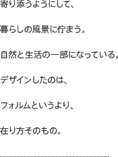 寄り添うようにして、暮らしの風景に佇まう。自然と生活の一部になっている。デザインしたのは、フォルムというより、在り方そのもの。